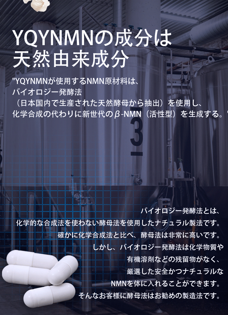 原材料の検査、製造、最終出荷から厳格なプロセス管理が行われ、
 すべてのリンクを追跡および調査できるようになっています。YQYNMNの成分は天然由来成分 YQYNMNが使用するNMN原材料は、
 バイオロジー発酵法（日本国内で生産された天然酵母から抽出）を使用し、
 化学合成の代わりに新世代のβ-NMN（活性型）を生成する。
 バイオロジー発酵法とは、化学的な合成法を使わない酵母法を使用したナチュラル製法です。確かに化学合成法と比べ、
 酵母法は非常に高いです。しかし、バイオロジー発酵法は化学物質や有機溶剤などの残留物がなく、厳選した安全かつナチュラルなNMNを体に入れることができます。そんなお客様に酵母法はお勧めの製造法です。