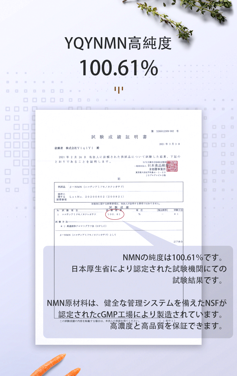 YQYNMN高純度
 NMNの純度は100.61％です。日本厚生省により認定された試験機関にての試験結果です。
 NMN原材料は、健全な管理システムを備えたNSFが認定されたcGMP工場により製造されています。高濃度と高品質を保証できます。