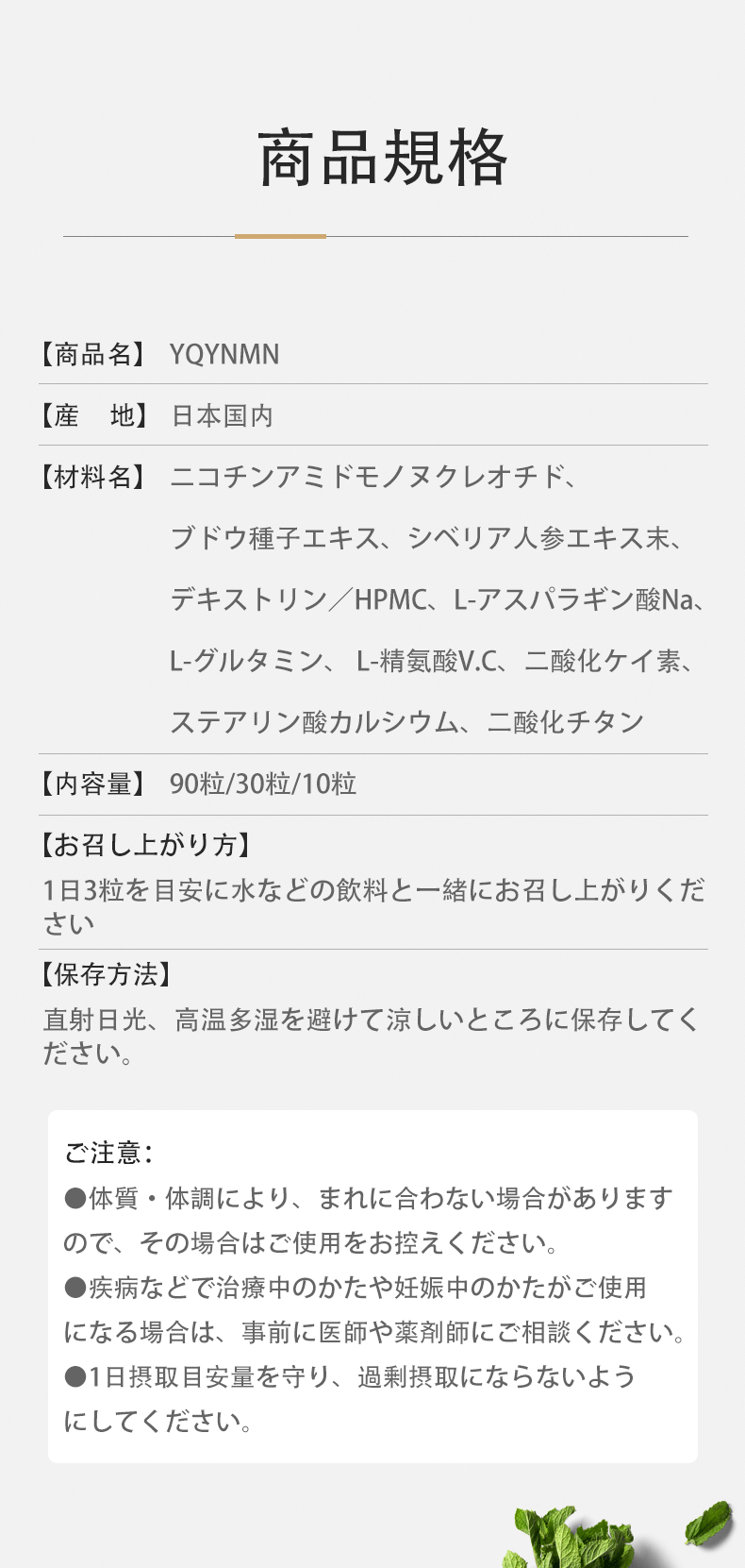 商品規格
 【商品名】YQYNMN 【産地】日本国内
 【材料名】ニコチンアミドモノヌクレオチド、ブドウ種子エキス、シベリア人参エキス末、デキストリン／HPMC、L-アスパラギン酸Na、L-グルタミン、 L-精氨酸V.C、二酸化ケイ素、ステアリン酸カルシウム、二酸化チタン
 【内容量】90粒/30粒/10粒 【お召し上がり方】1日3粒を目安に水などの飲料と一緒にお召し上がりください
 【保存方法】直射日光、高温多湿を避けて涼しいところに保存してください。
 ご注意： ●体質・体調により、まれに合わない場合がありますので、その場合はご使用をお控えください。●疾病などで治療中のかたや妊娠中のかたがご使用になる場合は、事前に医師や薬剤師にご相談ください。●1日摂取目安量を守り、過剰摂取にならないようにしてください。